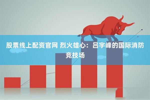 股票线上配资官网 烈火雄心：吕宇峰的国际消防竞技场