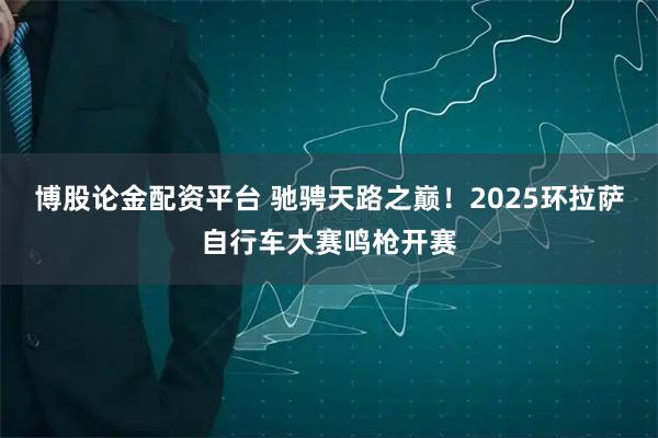 博股论金配资平台 驰骋天路之巅！2025环拉萨自行车大赛鸣枪开赛