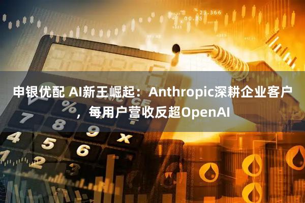 申银优配 AI新王崛起：Anthropic深耕企业客户，每用户营收反超OpenAI
