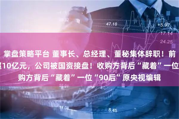 掌盘策略平台 董事长、总经理、董秘集体辞职！前两大股东清仓套现超10亿元，公司被国资接盘！收购方背后“藏着”一位“90后”原央视编辑
