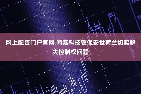 网上配资门户官网 闻泰科技敦促安世荷兰切实解决控制权问题