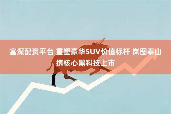 富深配资平台 重塑豪华SUV价值标杆 岚图泰山携核心黑科技上市