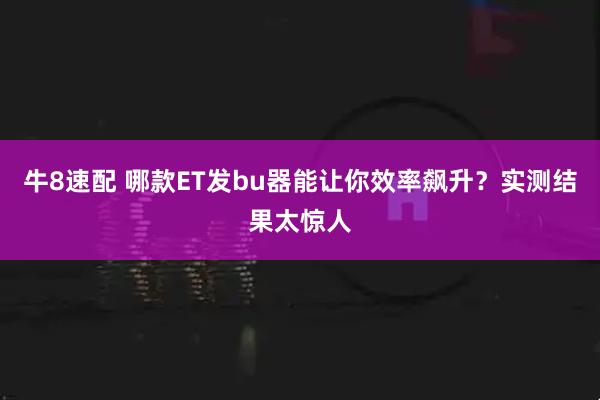 牛8速配 哪款ET发bu器能让你效率飙升？实测结果太惊人