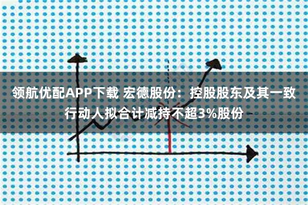 领航优配APP下载 宏德股份:控股股东及其一致行动人拟合计减持不超3%股份