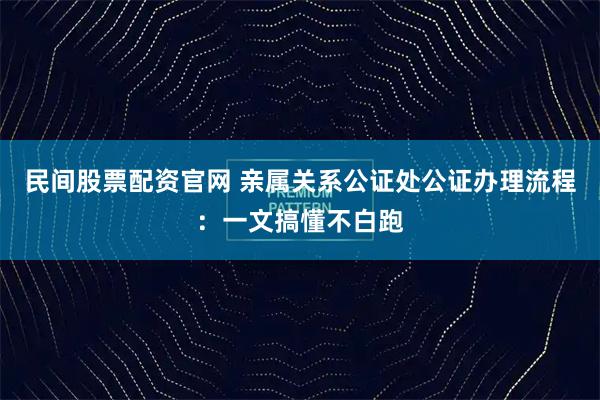 民间股票配资官网 亲属关系公证处公证办理流程：一文搞懂不白跑