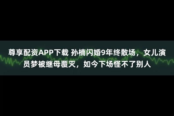 尊享配资APP下载 孙楠闪婚9年终散场，女儿演员梦被继母覆灭，如今下场怪不了别人