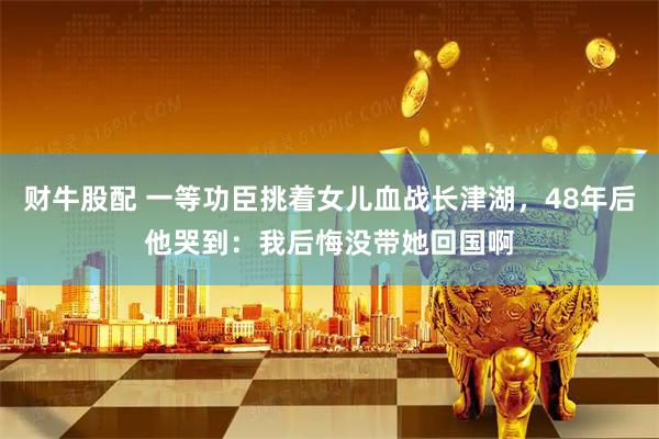 财牛股配 一等功臣挑着女儿血战长津湖，48年后他哭到：我后悔没带她回国啊