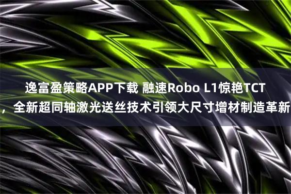 逸富盈策略APP下载 融速Robo L1惊艳TCT，全新超同轴激光送丝技术引领大尺寸增材制造革新